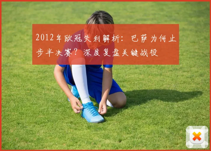 2012年欧冠失利解析：巴萨为何止步半决赛？深度复盘关键战役