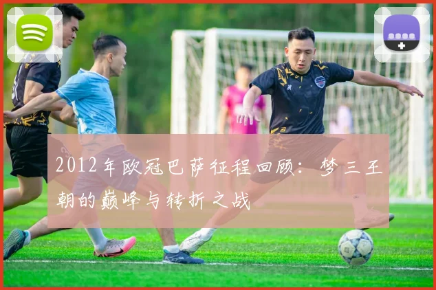 2012年欧冠巴萨征程回顾:梦三王朝的巅峰与转折之战