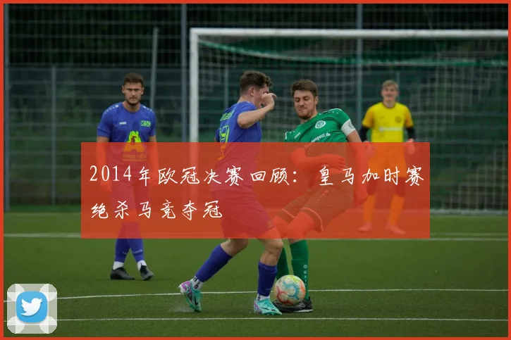 2014年欧冠决赛回顾：皇马加时赛绝杀马竞夺冠