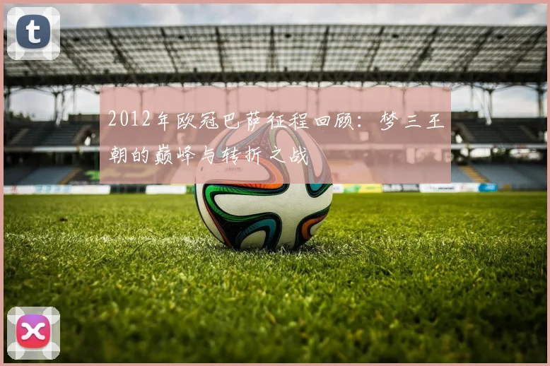 2012年欧冠巴萨征程回顾:梦三王朝的巅峰与转折之战