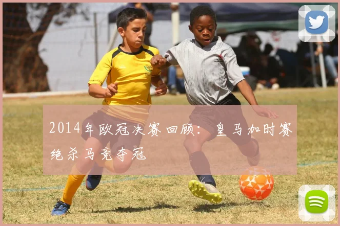 2014年欧冠决赛回顾：皇马加时赛绝杀马竞夺冠