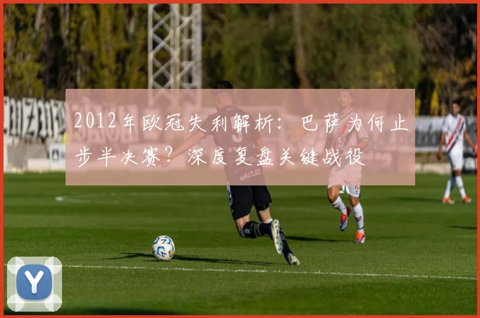 2012年欧冠失利解析:巴萨为何止步半决赛?深度复盘关键战役